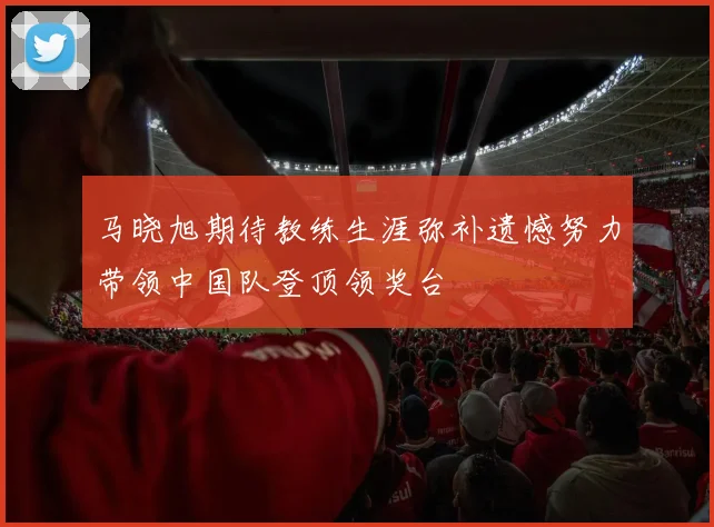 马晓旭期待教练生涯弥补遗憾努力带领中国队登顶领奖台