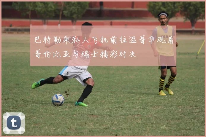 巴特勒乘私人飞机前往温哥华观看哥伦比亚与瑞士精彩对决