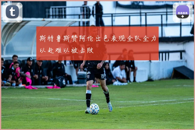 斯特鲁斯赞阿伦出色表现全队全力以赴难以被击败