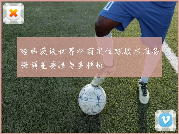 哈弗茨谈世界杯前定位球战术准备强调重要性与多样性
