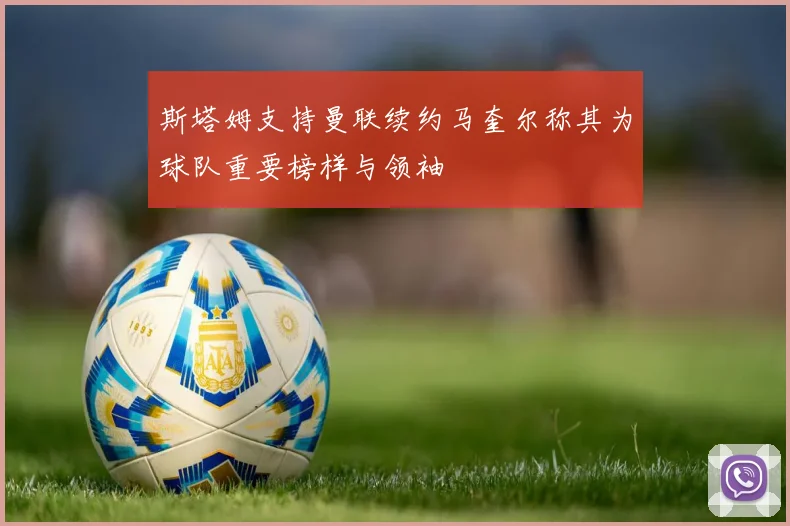 斯塔姆支持曼联续约马奎尔称其为球队重要榜样与领袖