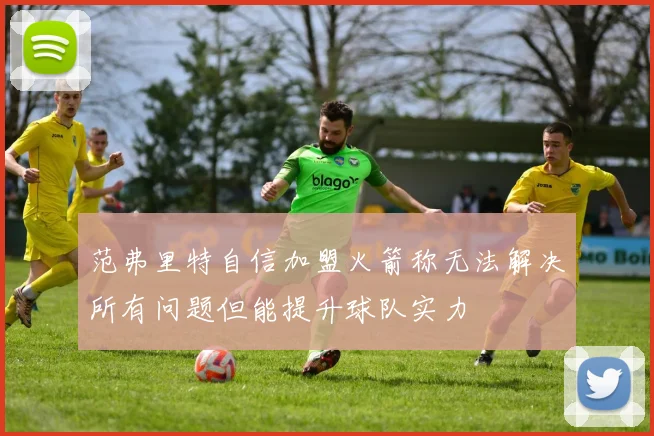范弗里特自信加盟火箭称无法解决所有问题但能提升球队实力