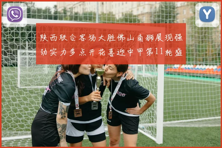 陕西联合客场大胜佛山南狮展现强劲实力多点开花喜迎中甲第11轮盛宴