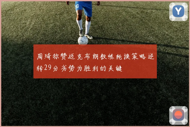 周琦称赞迈克布朗教练轮换策略逆转29分劣势为胜利的关键