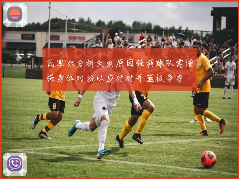 瓦塞尔分析失利原因强调球队需增强身体对抗以应对对手篮板争夺