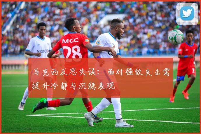 马克西反思失误：面对强敌夹击需提升冷静与沉稳表现