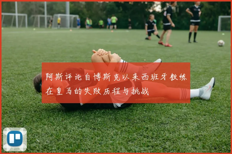 阿斯评论自博斯克以来西班牙教练在皇马的失败历程与挑战