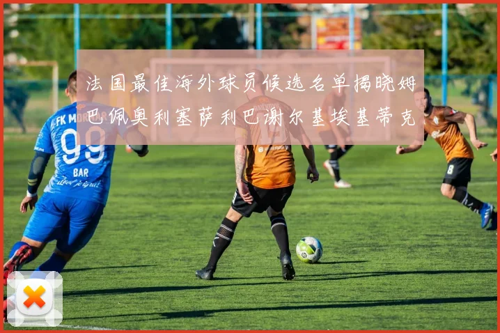 法国最佳海外球员候选名单揭晓姆巴佩奥利塞萨利巴谢尔基埃基蒂克争夺荣誉