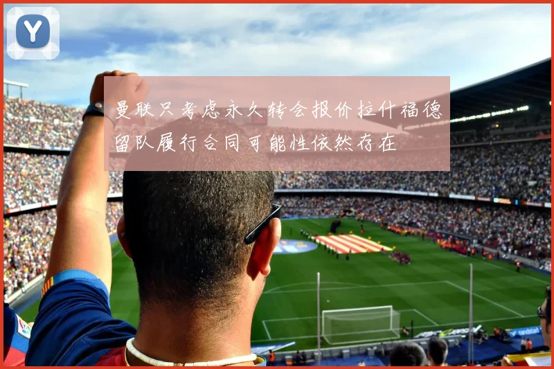 曼联只考虑永久转会报价拉什福德留队履行合同可能性依然存在