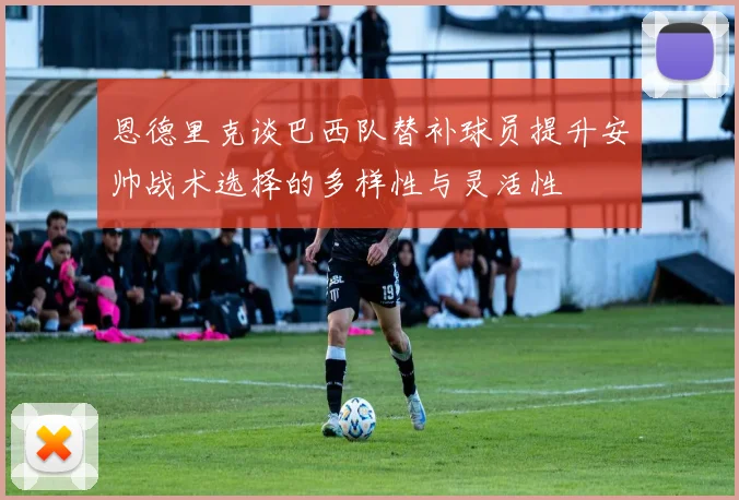 恩德里克谈巴西队替补球员提升安帅战术选择的多样性与灵活性