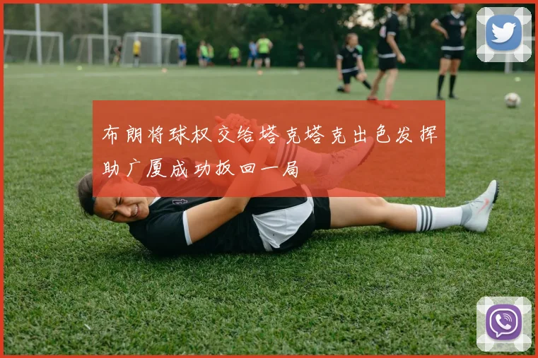 布朗将球权交给塔克塔克出色发挥助广厦成功扳回一局