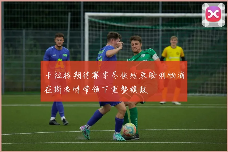 卡拉格期待赛季尽快结束盼利物浦在斯洛特带领下重整旗鼓