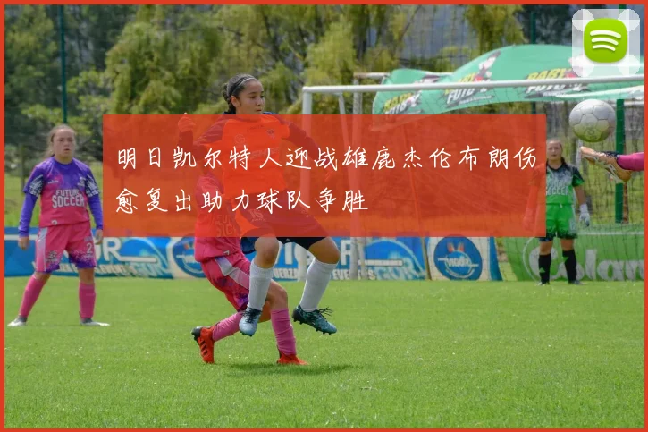 明日凯尔特人迎战雄鹿杰伦布朗伤愈复出助力球队争胜