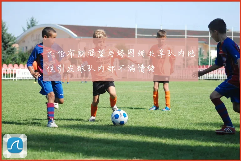 杰伦布朗渴望与塔图姆共享队内地位引发球队内部不满情绪