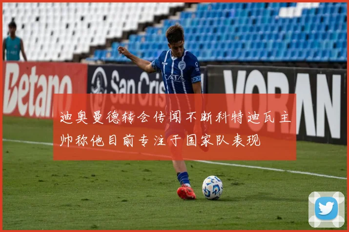 迪奥曼德转会传闻不断科特迪瓦主帅称他目前专注于国家队表现