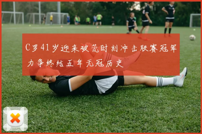 C罗41岁迎来破荒时刻冲击联赛冠军力争终结五年无冠历史