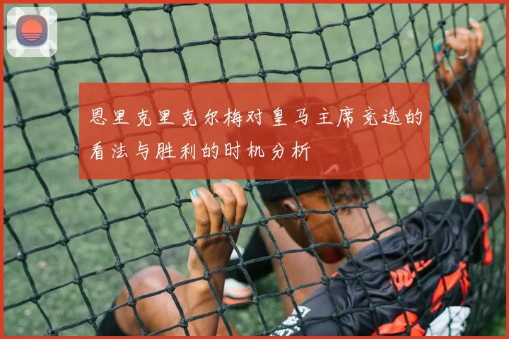 恩里克里克尔梅对皇马主席竞选的看法与胜利的时机分析
